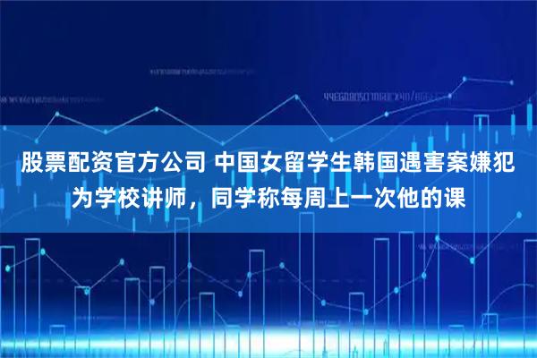 股票配资官方公司 中国女留学生韩国遇害案嫌犯为学校讲师，同学称每周上一次他的课